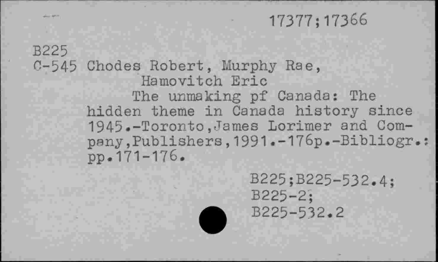 ﻿17377;17366
B225
0-545 Chodes Robert, Murphy Rae, Hamovitch Eric
The unmaking pf Canada: The hidden theme in Canada history since 1945.-Toronto,James Lorimer and Company , Publishers ,1991.-176p.-Bibliogr. pp.171-176.
B225;B225-532.4;
B225-2;
B225-532.2